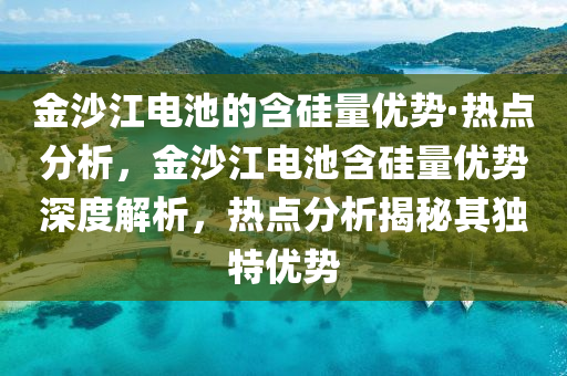 金沙江电池的含硅量优势·热点分析，金沙江电池含硅量优势深度解析，热点分析揭秘其独特优势