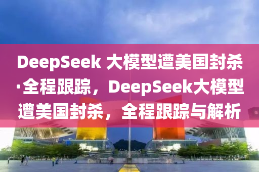 DeepSeek 大模型遭美国封杀·全程跟踪，DeepSeek大模型遭美国封杀，全程跟踪与解析