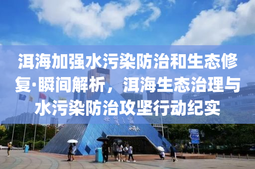 洱海加强水污染防治和生态修复·瞬间解析，洱海生态治理与水污染防治攻坚行动纪实