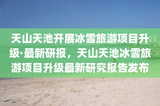 天山天池开展冰雪旅游项目升级·最新研报，天山天池冰雪旅游项目升级最新研究报告发布