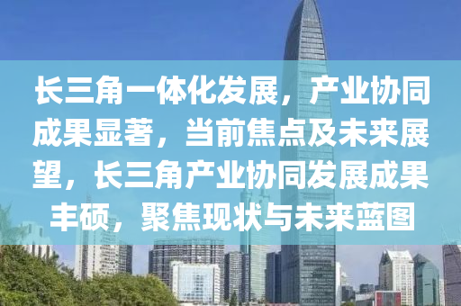 长三角一体化发展，产业协同成果显著，当前焦点及未来展望，长三角产业协同发展成果丰硕，聚焦现状与未来蓝图