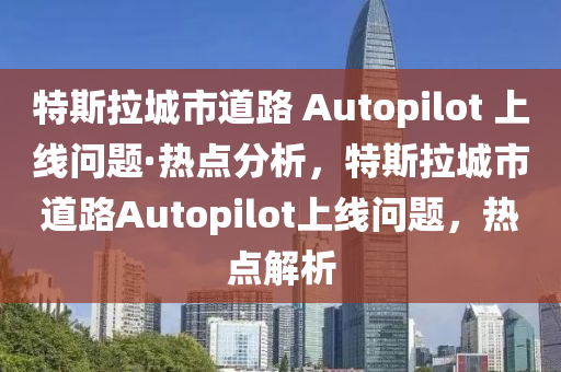 特斯拉城市道路 Autopilot 上线问题·热点分析，特斯拉城市道路Autopilot上线问题，热点解析