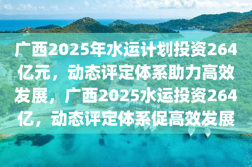 广西2025年水运计划投资264亿元，动态评定体系助力高效发展，广西2025水运投资264亿，动态评定体系促高效发展