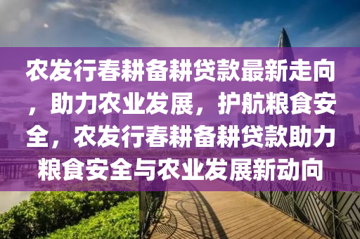 农发行春耕备耕贷款最新走向，助力农业发展，护航粮食安全，农发行春耕备耕贷款助力粮食安全与农业发展新动向