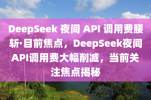 DeepSeek 夜间 API 调用费腰斩·目前焦点，DeepSeek夜间API调用费大幅削减，当前关注焦点揭秘
