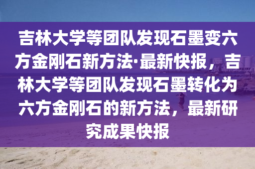 吉林大学等团队发现石墨变六方金刚石新方法·最新快报，吉林大学等团队发现石墨转化为六方金刚石的新方法，最新研究成果快报