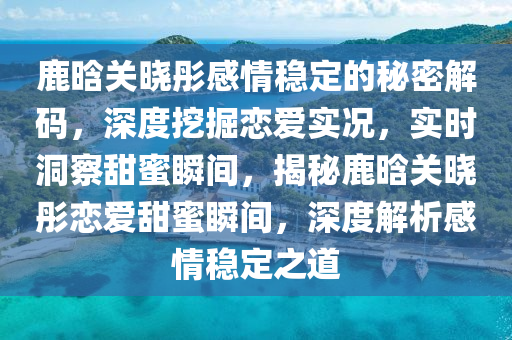 鹿晗关晓彤感情稳定的秘密解码，深度挖掘恋爱实况，实时洞察甜蜜瞬间，揭秘鹿晗关晓彤恋爱甜蜜瞬间，深度解析感情稳定之道