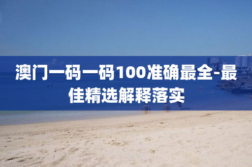 澳门一码一码100准确最全-最佳精选解释落实