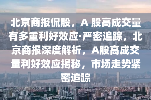 北京商报侃股，A 股高成交量有多重利好效应·严密追踪，北京商报深度解析，A股高成交量利好效应揭秘，市场走势紧密追踪