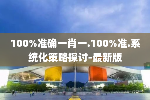 100%准确一肖一.100%准.系统化策略探讨-最新版
