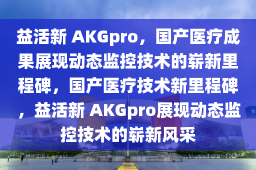 益活新 AKGpro，国产医疗成果展现动态监控技术的崭新里程碑，国产医疗技术新里程碑，益活新 AKGpro展现动态监控技术的崭新风采