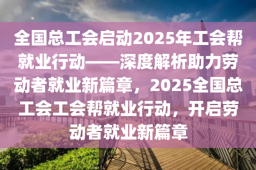 全国总工会启动2025年工会帮就业行动——深度解析助力劳动者就业新篇章，2025全国总工会工会帮就业行动，开启劳动者就业新篇章
