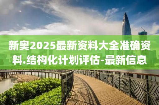 新奥2025最新资料大全准确资料.结构化计划评估-最新信息