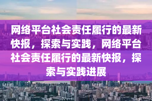 网络平台社会责任履行的最新快报，探索与实践，网络平台社会责任履行的最新快报，探索与实践进展