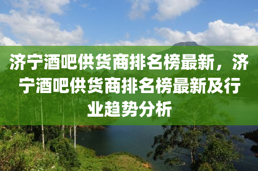 济宁酒吧供货商排名榜最新，济宁酒吧供货商排名榜最新及行业趋势分析