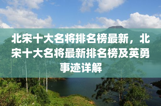 北宋十大名将排名榜最新，北宋十大名将最新排名榜及英勇事迹详解