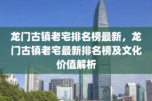 龙门古镇老宅排名榜最新，龙门古镇老宅最新排名榜及文化价值解析