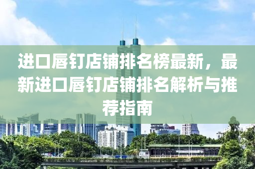 进口唇钉店铺排名榜最新，最新进口唇钉店铺排名解析与推荐指南
