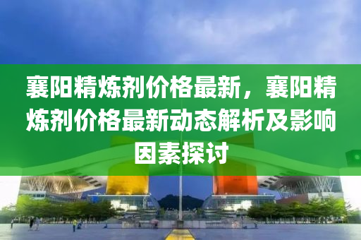 襄阳精炼剂价格最新，襄阳精炼剂价格最新动态解析及影响因素探讨