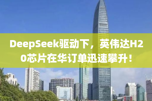 DeepSeek驱动下，英伟达H20芯片在华订单迅速攀升！