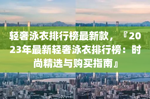 轻奢泳衣排行榜最新款，『2023年最新轻奢泳衣排行榜：时尚精选与购买指南』