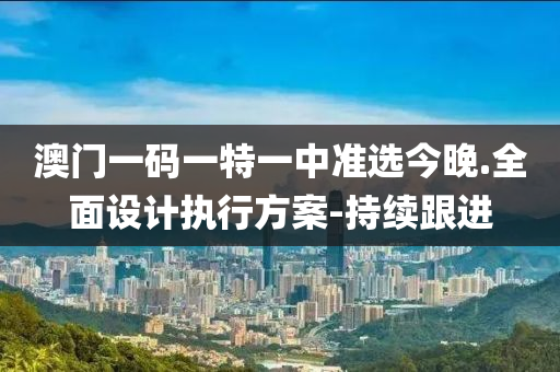 澳门一码一特一中准选今晚.全面设计执行方案-持续跟进