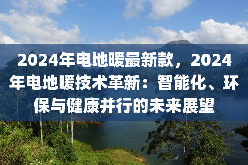 2024年电地暖最新款，2024年电地暖技术革新：智能化、环保与健康并行的未来展望