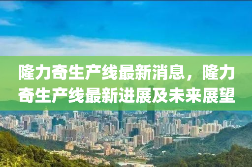 隆力奇生产线最新消息，隆力奇生产线最新进展及未来展望