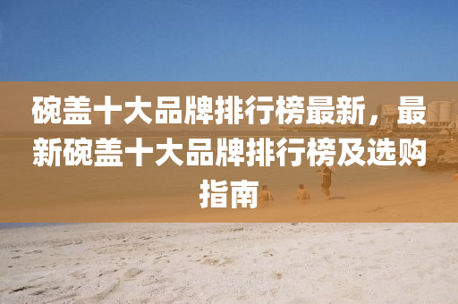碗盖十大品牌排行榜最新，最新碗盖十大品牌排行榜及选购指南