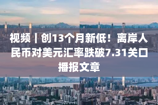 视频｜创13个月新低！离岸人民币对美元汇率跌破7.31关口播报文章