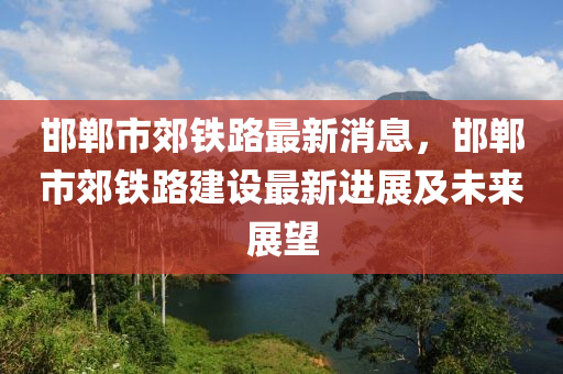 邯郸市郊铁路最新消息，邯郸市郊铁路建设最新进展及未来展望