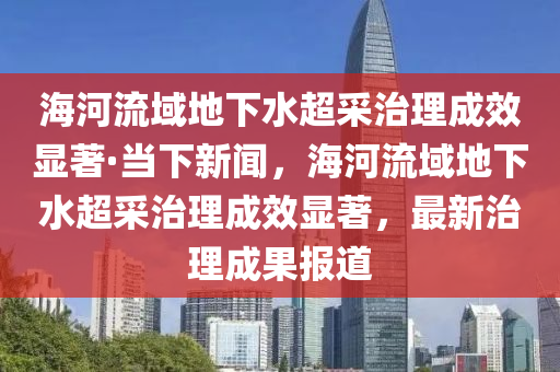 海河流域地下水超采治理成效显著·当下新闻，海河流域地下水超采治理成效显著，最新治理成果报道