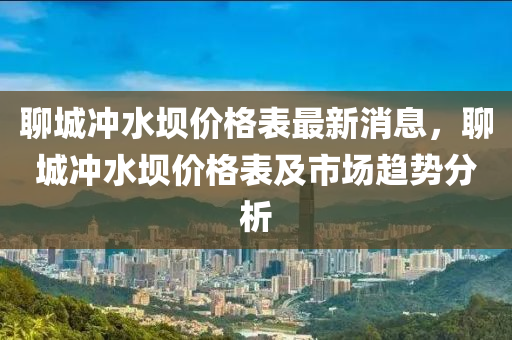 聊城冲水坝价格表最新消息，聊城冲水坝价格表及市场趋势分析