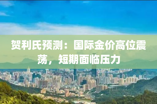 贺利氏预测：国际金价高位震荡，短期面临压力