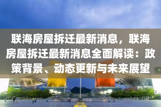 联海房屋拆迁最新消息，联海房屋拆迁最新消息全面解读：政策背景、动态更新与未来展望