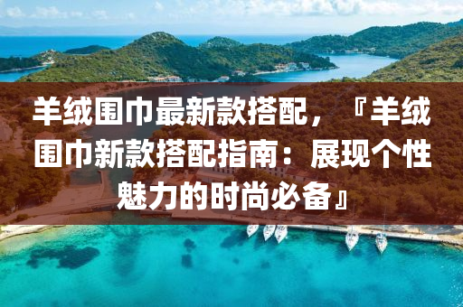 羊绒围巾最新款搭配，『羊绒围巾新款搭配指南：展现个性魅力的时尚必备』
