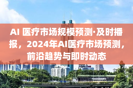 AI 医疗市场规模预测·及时播报，2024年AI医疗市场预测，前沿趋势与即时动态