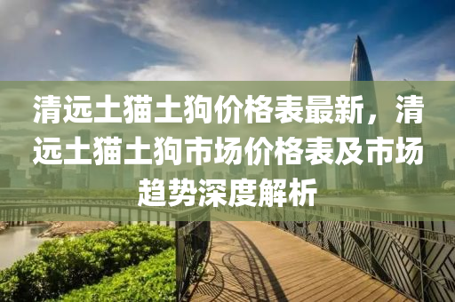 清远土猫土狗价格表最新，清远土猫土狗市场价格表及市场趋势深度解析