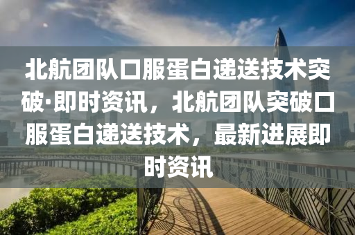 北航团队口服蛋白递送技术突破·即时资讯，北航团队突破口服蛋白递送技术，最新进展即时资讯