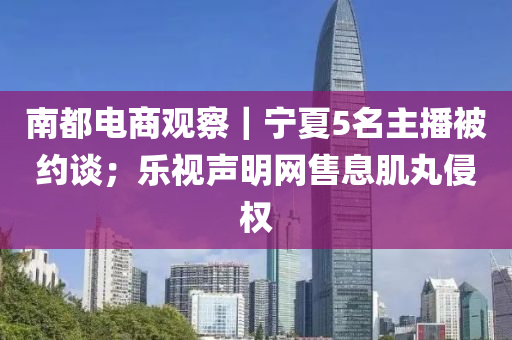 南都电商观察｜宁夏5名主播被约谈；乐视声明网售息肌丸侵权