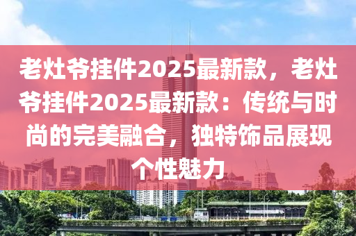老灶爷挂件2025最新款，老灶爷挂件2025最新款：传统与时尚的完美融合，独特饰品展现个性魅力