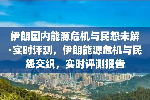 伊朗国内能源危机与民怨未解·实时评测，伊朗能源危机与民怨交织，实时评测报告