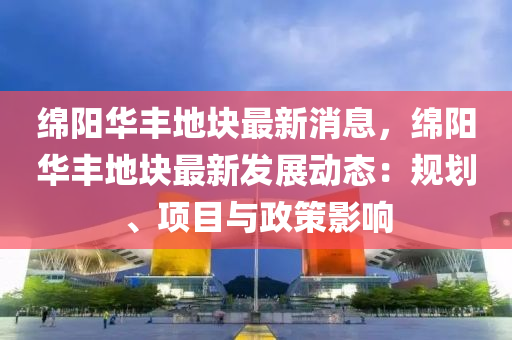 绵阳华丰地块最新消息，绵阳华丰地块最新发展动态：规划、项目与政策影响