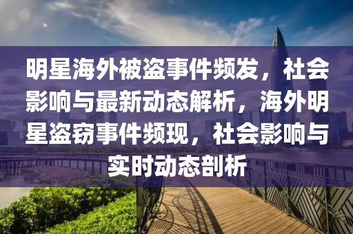 明星海外被盗事件频发，社会影响与最新动态解析，海外明星盗窃事件频现，社会影响与实时动态剖析