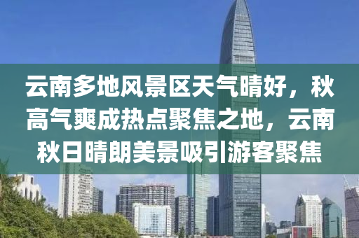 云南多地风景区天气晴好，秋高气爽成热点聚焦之地，云南秋日晴朗美景吸引游客聚焦
