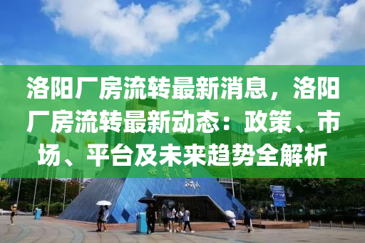 洛阳厂房流转最新消息，洛阳厂房流转最新动态：政策、市场、平台及未来趋势全解析