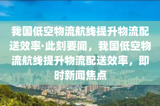 我国低空物流航线提升物流配送效率·此刻要闻，我国低空物流航线提升物流配送效率，即时新闻焦点