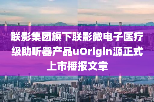 联影集团旗下联影微电子医疗级助听器产品uOrigin源正式上市播报文章