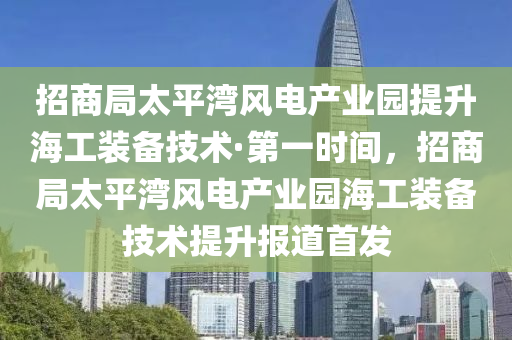 招商局太平湾风电产业园提升海工装备技术·第一时间，招商局太平湾风电产业园海工装备技术提升报道首发