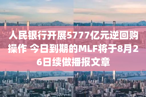 人民银行开展5777亿元逆回购操作 今日到期的MLF将于8月26日续做播报文章